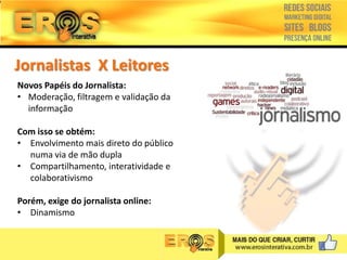 Jornalistas X Leitores
Novos Papéis do Jornalista:
• Moderação, filtragem e validação da
informação
Com isso se obtém:
• Envolvimento mais direto do público
numa via de mão dupla
• Compartilhamento, interatividade e
colaborativismo
Porém, exige do jornalista online:
• Dinamismo

 