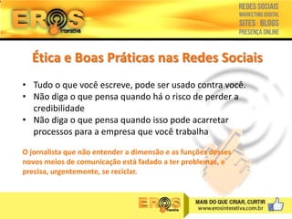 Ética e Boas Práticas nas Redes Sociais
• Tudo o que você escreve, pode ser usado contra você.
• Não diga o que pensa quando há o risco de perder a
credibilidade
• Não diga o que pensa quando isso pode acarretar
processos para a empresa que você trabalha
O jornalista que não entender a dimensão e as funções desses
novos meios de comunicação está fadado a ter problemas, e
precisa, urgentemente, se reciclar.

 
