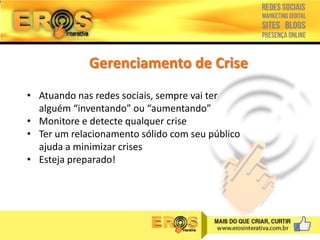 Gerenciamento de Crise
• Atuando nas redes sociais, sempre vai ter
alguém “inventando” ou “aumentando”
• Monitore e detecte qualquer crise
• Ter um relacionamento sólido com seu público
ajuda a minimizar crises
• Esteja preparado!

 