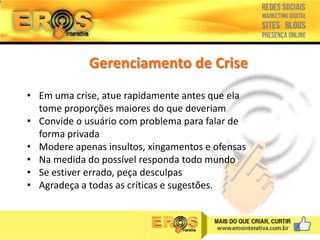 Gerenciamento de Crise
• Em uma crise, atue rapidamente antes que ela
tome proporções maiores do que deveriam
• Convide o usuário com problema para falar de
forma privada
• Modere apenas insultos, xingamentos e ofensas
• Na medida do possível responda todo mundo
• Se estiver errado, peça desculpas
• Agradeça a todas as críticas e sugestões.

 