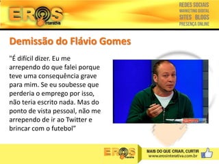Demissão do Flávio Gomes
"É difícil dizer. Eu me
arrependo do que falei porque
teve uma consequência grave
para mim. Se eu soubesse que
perderia o emprego por isso,
não teria escrito nada. Mas do
ponto de vista pessoal, não me
arrependo de ir ao Twitter e
brincar com o futebol”

 