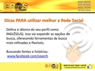 Dicas PARA utilizar melhor a Rede Social
Defina o idioma do seu perfil como
INGLÊS(US). Isso vai expandir as opções de
busca, oferecendo ferramentas de busca
mais refinadas e flexíveis.
Buscando fontes e histórias:
www.facebook.com/search

 
