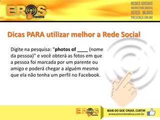 Dicas PARA utilizar melhor a Rede Social
Digite na pesquisa: “photos of ____ (nome
da pessoa)” e você obterá as fotos em que
a pessoa foi marcada por um parente ou
amigo e poderá chegar a alguém mesmo
que ela não tenha um perfil no Facebook.

 