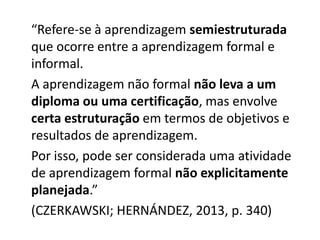 “Refere-se à aprendizagem semiestruturada
que ocorre entre a aprendizagem formal e
informal.
A aprendizagem não formal não leva a um
diploma ou uma certificação, mas envolve
certa estruturação em termos de objetivos e
resultados de aprendizagem.
Por isso, pode ser considerada uma atividade
de aprendizagem formal não explicitamente
planejada.”
(CZERKAWSKI; HERNÁNDEZ, 2013, p. 340)
 