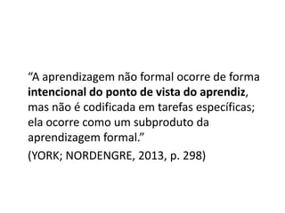 “A aprendizagem não formal ocorre de forma
intencional do ponto de vista do aprendiz,
mas não é codificada em tarefas específicas;
ela ocorre como um subproduto da
aprendizagem formal.”
(YORK; NORDENGRE, 2013, p. 298)
 