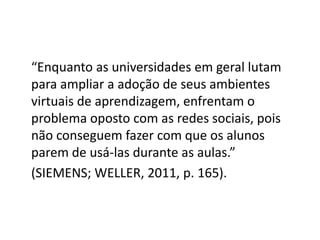 “Enquanto as universidades em geral lutam
para ampliar a adoção de seus ambientes
virtuais de aprendizagem, enfrentam o
problema oposto com as redes sociais, pois
não conseguem fazer com que os alunos
parem de usá-las durante as aulas.”
(SIEMENS; WELLER, 2011, p. 165).
 