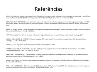 Referências
BERE, A. A comparative study of student experiences of ubiquitous learning via mobile devices and learner management systems at a South African
university. Proceedings of the 14th Annual Conference on World Wide Web Applications, Durban, 7-9 November 2012.
CZERKAWSKI, Betül; HERNÁNDEZ, Jessica Nadine. Formal, non-formal, and informal e-learning experiences with emerging technologies. In: YANG,
Harrison Hao; WANG, Shuyan (Ed.). Cases on formal and informal e-learning environments: opportunities and practices. Hershey, PA: IGI Global,
2013.
DIVALL, M.; KIRWIN, Jennifer L. Using Facebook to facilitate course-related discussion between students and faculty members. American Journal of
Pharmaceutical Education, v. 76, n. 2, p. 32, 2012.
KENT, Mike; LEAVER, Tama (Ed.). An education in Facebook?: Higher Education and the world's largest social network. Routledge, 2014.
MEISHAR-TAL, H.; KURTZ, G.; PIETERSE, E. Facebook groups as LMS: a case study. The International Review of Research in Open and Distance
Learning, v. 13, n. 4, p. 33-48, 2012.
SANTAELLA, Lucia. Linguagens líquidas na era da mobilidade. São Paulo: Paulus, 2007.
SIEMENS, George; WELLER, Martin. Higher education and the promises and perils of social network. Revista de Universidad y Sociedad del
Conocimiento, Barcelona, v. 8, n. 1, p . 164–170, jan. 2011.
SCHROEDER, J.; GREENBOWE, T. J. The chemistry of Facebook: using social networking to create an online community for the organic chemistry
laboratory. Innovate: Journal of Online Education, v. 5, n. 4, 2009.
WANG, Q. Y.et al. Using the Facebook group as a learning management system: an exploratory study. British Journal of Educational Technology, v.
43, n. 3, p. 428-438, 2012.
YORK, Ann M.; NORDENGRE, F. R. E-Learning and Web 2.0 case study. In: YANG, Harrison Hao; WANG, Shuyan (Ed.). Cases on formal and informal e-
learning environments: opportunities and practices. Hershey, PA: IGI Global, 2013.
 