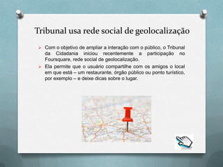 Tribunal usa rede social de geolocalização
 Com o objetivo de ampliar a interação com o público, o Tribunal
  da Cidadania iniciou recentemente a participação no
  Foursquare, rede social de geolocalização.
 Ela permite que o usuário compartilhe com os amigos o local
  em que está – um restaurante, órgão público ou ponto turístico,
  por exemplo – e deixe dicas sobre o lugar.
 