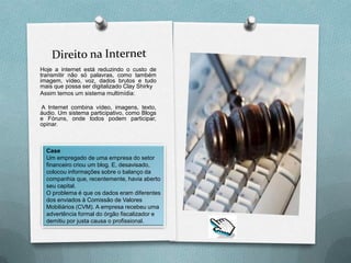 Hoje a internet está reduzindo o custo de
transmitir não só palavras, como também
imagem, vídeo, voz, dados brutos e tudo
mais que possa ser digitalizado Clay Shirky
Assim temos um sistema multimídia:

A Internet combina vídeo, imagens, texto,
áudio. Um sistema participativo, como Blogs
e Fóruns, onde todos podem participar,
opinar.



  Case
  Um empregado de uma empresa do setor
  financeiro criou um blog. E, desavisado,
  colocou informações sobre o balanço da
  companhia que, recentemente, havia aberto
  seu capital.
  O problema é que os dados eram diferentes
  dos enviados à Comissão de Valores
  Mobiliários (CVM). A empresa recebeu uma
  advertência formal do órgão fiscalizador e
  demitiu por justa causa o profissional.
 