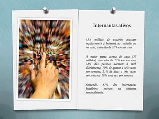 Internautas ativos

45,4 milhões de usuários acessam
regularmente à Internet no trabalho ou
em casa, aumento de 10% em um ano.

A maior parte acessa de casa (37
milhões), com alta de 15% em um ano.
38% das pessoas acessam à web
diariamente; 10% de quatro a seis vezes
por semana; 21% de duas a três vezes
por semana; 18% uma vez por semana.

Somando, 87% dos internautas
brasileiros  entram na internet
semanalmente.
 