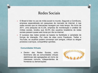 Redes Sociais
 O Brasil é líder no uso de mídia social no mundo. Segundo a ComScore,
  empresa especializada em pesquisas de mercado de internet, é nas
  redes sociais que os internautas navegam por mais tempo. No início de
  2011, uma pesquisa da E.Life, empresa de monitoração e análise de
  mídias sociais, revelou que 42,5% dos usuários brasileiros de redes
  sociais passam quase seis horas por dia na internet.
 O sucesso das redes sociais se baseia na facilidade e variedade de
  formas de interação. Por meio de sites como Facebook, Twitter e
  YouTube, os usuários podem conversar com amigos, criticar ou elogiar
  produtos e serviços, compartilhar opiniões.


    Comunidades Virtuais

     Dentro das Redes Sociais, outro
      fenômeno são as comunidades virtuais
      eletrônicas são agregações em torno de
      interesses comuns, independentes de
      fronteiras ou demarcações
    .
 