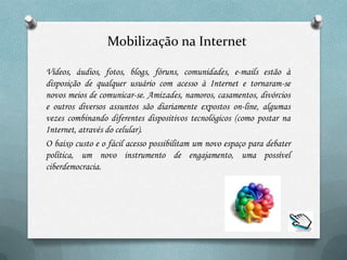 Mobilização na Internet

Vídeos, áudios, fotos, blogs, fóruns, comunidades, e-mails estão à
disposição de qualquer usuário com acesso à Internet e tornaram-se
novos meios de comunicar-se. Amizades, namoros, casamentos, divórcios
e outros diversos assuntos são diariamente expostos on-line, algumas
vezes combinando diferentes dispositivos tecnológicos (como postar na
Internet, através do celular).
O baixo custo e o fácil acesso possibilitam um novo espaço para debater
política, um novo instrumento de engajamento, uma possível
ciberdemocracia.
 