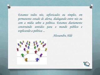 Estamos todos nós, sofisticados ou simples, em
permanente estado de alerta, dialogando entre nós ou
com a mídia sobre a política. Estamos diariamente
construindo sentidos para o mundo público e
explicando a política ...
                             Alessandra Aldé
 