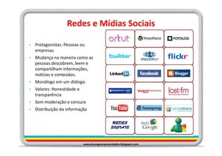 Redes e Mídias Sociais

•   Protagonistas: Pessoas ou
    empresas
•   Mudança na maneira como as
    pessoas descobrem, leem e
    compartilham informações,
    notícias e conteúdos.
•   Monólogo em um diálogo.
•   Valores: Honestidade e
    transparência
•   Sem moderação e censura
•   Distribuição da informação




                             www.loungeempreendedor.blogspot.com
 