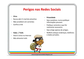 Perigos nas Redes Sociais
•   Vírus
                                                    •   Privacidade
•   Nunca abrir E-mail de estranhos
                                                    •   Seja cauteloso, nunca publique
•   Não acreditem em correntes                          informações pessoais.
•   Confira o link                                  •   Publique somente o que for
                                                        realmente necessário.
                                                    •   Seja amigo apenas de amigos.
•   Fakes / Trolls                                  •   NUNCA coloque endereços, telefones
•   Você é único na Internet                            e dados privados.
•   Não alimente trolls




                               www.loungeempreendedor.blogspot.com
 