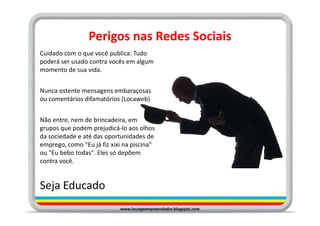 Perigos nas Redes Sociais
Cuidado com o que você publica: Tudo
poderá ser usado contra vocês em algum
momento de sua vida.


Nunca ostente mensagens embaraçosas
ou comentários difamatórios (Locaweb)


Não entre, nem de brincadeira, em
grupos que podem prejudicá-lo aos olhos
da sociedade e até das oportunidades de
emprego, como "Eu já fiz xixi na piscina"
ou "Eu bebo todas". Eles só depõem
contra você.


Seja Educado
                            www.loungeempreendedor.blogspot.com
 