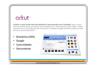 O Orkut, a nova versão esta mais dinâmica (e mais parecida com o Facebook). Agora, as fotos
abrem em formato pop-up, por exemplo. Outra novidade é que o sistema passou a sugerir amigos. Também
é possível trocar a cor da pagina pessoal. Comentários e mensagens na pagina de terceiros podem ser feitos
sem que se saia do próprio perfil.



•   Brasileiros (50%)
•   Google
•   Comunidades
•   Descendente




                                  www.loungeempreendedor.blogspot.com
 
