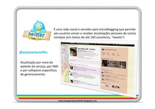 É uma rede social e servidor para microblogging que permite
                       aos usuários enviar e receber atualizações pessoais de outros
                       contatos (em textos de até 140 caracteres, "tweets")



@anamariacoelho

Atualização por meio do
website do serviço, por SMS
e por softwares específicos
de gerenciamento.




                              www.loungeempreendedor.blogspot.com
 