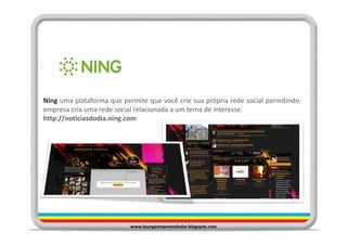 Ning uma plataforma que permite que você crie sua própria rede social permitindo
empresa cria uma rede social relacionada a um tema de interesse.
http://noticiasdodia.ning.com




                           www.loungeempreendedor.blogspot.com
 