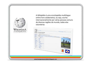 A Wikipédia é uma enciclopédia multilíngue
  online livre colaborativa, ou seja, escrita
  internacionalmente por várias pessoas comuns
  de diversas regiões do mundo, todas elas
  voluntárias




www.loungeempreendedor.blogspot.com
 