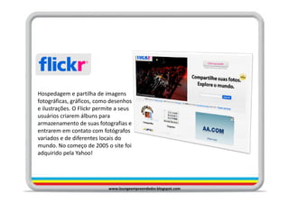 Hospedagem e partilha de imagens
fotográficas, gráficos, como desenhos
e ilustrações. O Flickr permite a seus
usuários criarem álbuns para
armazenamento de suas fotografias e
entrarem em contato com fotógrafos
variados e de diferentes locais do
mundo. No começo de 2005 o site foi
adquirido pela Yahoo!




                            www.loungeempreendedor.blogspot.com
 