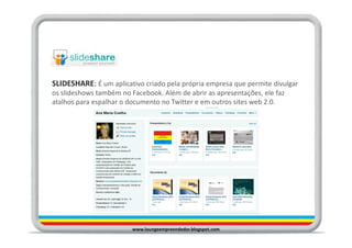 SLIDESHARE: É um aplicativo criado pela própria empresa que permite divulgar
os slideshows também no Facebook. Além de abrir as apresentações, ele faz
atalhos para espalhar o documento no Twitter e em outros sites web 2.0.




                         www.loungeempreendedor.blogspot.com
 