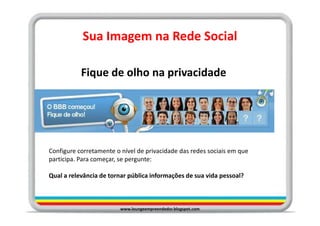 Sua Imagem na Rede Social

           Fique de olho na privacidade




Configure corretamente o nível de privacidade das redes sociais em que
participa. Para começar, se pergunte:

Qual a relevância de tornar pública informações de sua vida pessoal?



                         www.loungeempreendedor.blogspot.com
 