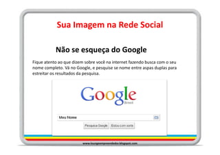 Sua Imagem na Rede Social

           Não se esqueça do Google
Fique atento ao que dizem sobre você na internet fazendo busca com o seu
nome completo. Vá no Google, e pesquise se nome entre aspas duplas para
estreitar os resultados da pesquisa.




                         www.loungeempreendedor.blogspot.com
 