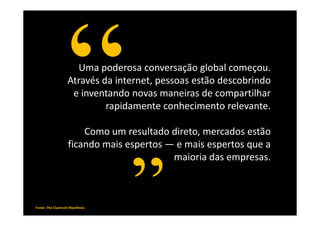 Uma poderosa conversação global começou.
                   Através da internet, pessoas estão descobrindo
                    e inventando novas maneiras de compartilhar
                            rapidamente conhecimento relevante.

                       Como um resultado direto, mercados estão
                   ficando mais espertos — e mais espertos que a
                                          maioria das empresas.

                                                                     Levine, Locke,
                                                       Searls & Weinberger,
Fonte: The Cluetrain Manifesto   www.loungeempreendedor.blogspot.com
                                                                         ano 2000
 