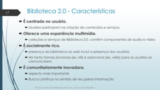 Biblioteca 2.0 - Características 
 É centrada no usuário. 
 Usuários participam na criação de conteúdos e serviços 
 Of...
