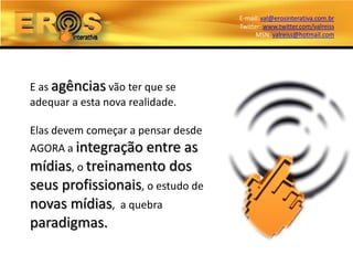 E-mail: val@erosinterativa.com.br
                                    Twitter: www.twitter.com/valreiss
                                          MSN: valreiss@hotmail.com




E as agências vão ter que se
adequar a esta nova realidade.

Elas devem começar a pensar desde
AGORA a integração entre as
mídias, o treinamento dos
seus profissionais, o estudo de
novas mídias, a quebra
paradigmas.
 