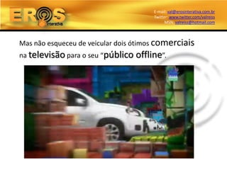 E-mail: val@erosinterativa.com.br
                                        Twitter: www.twitter.com/valreiss
                                              MSN: valreiss@hotmail.com



Mas não esqueceu de veicular dois ótimos comerciais
na televisão para o seu “público   offline”.
 