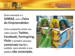 E-mail: val@erosinterativa.com.br
                              Twitter: www.twitter.com/valreiss
                                    MSN: valreiss@hotmail.com




Outro exemplo é o
SEBRAE, com a Feira
do Empreendedor.
Criou campanha online nas
redes sociais:
             Twitter,
Facebook, Formspring,
Flickr e também veiculou
comerciais na tv e
outdoor para atender o seu
público não      conectado.
 