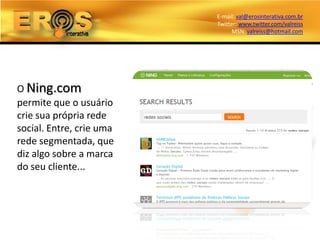 E-mail: val@erosinterativa.com.br
                          Twitter: www.twitter.com/valreiss
                                MSN: valreiss@hotmail.com




O Ning.com
permite que o usuário
crie sua própria rede
social. Entre, crie uma
rede segmentada, que
diz algo sobre a marca
do seu cliente...
 