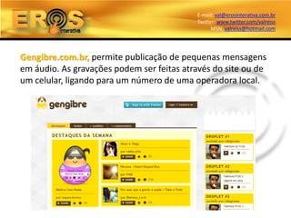 E-mail: val@erosinterativa.com.br
                                           Twitter: www.twitter.com/valreiss
                                                 MSN: valreiss@hotmail.com




Gengibre.com.br, permite publicação de pequenas mensagens
em áudio. As gravações podem ser feitas através do site ou de
um celular, ligando para um número de uma operadora local.
 