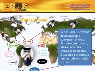 E-mail: val@erosinterativa.com.br
                   Twitter: www.twitter.com/valreiss
                         MSN: valreiss@hotmail.com




SIMPLES ASSIM

                Redes Sociais se tratam
                de pessoas que
                conversam entre si.
                Assuntos em comum,
                idéias parecidas,
                causas semelhantes.
                É isso que buscamos o
                tempo todo nas redes
                sociais.
 