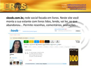 E-mail: val@erosinterativa.com.br
                                             Twitter: www.twitter.com/valreiss
                                                   MSN: valreiss@hotmail.com




skoob.com.br, rede social focada em livros. Neste site você
monta a sua estante com livros lidos, lendo, vai ler, os que
abandonou... Permite resenhas, comentários, avaliações...
 