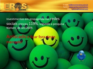 E-mail: val@erosinterativa.com.br
                                        Twitter: www.twitter.com/valreiss
                                              MSN: valreiss@hotmail.com




Investimentos em propaganda nas redes
sociais cresceu 119%, segundo a pesquisa
Nielsen, de set/2009.


Arriscado é ficar fora deste
mercado!
 