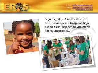 E-mail: val@erosinterativa.com.br
                Twitter: www.twitter.com/valreiss
                      MSN: valreiss@hotmail.com




Peçam ajuda... A rede está cheia
de pessoas querendo ajudar. Seja
dando dicas, seja sendo voluntário
em algum projeto...
 