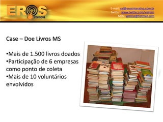 E-mail: val@erosinterativa.com.br
                               Twitter: www.twitter.com/valreiss
                                     MSN: valreiss@hotmail.com




Case – Doe Livros MS

•Mais de 1.500 livros doados
•Participação de 6 empresas
como ponto de coleta
•Mais de 10 voluntários
envolvidos
 