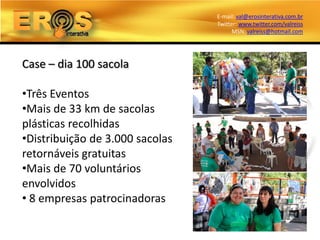 E-mail: val@erosinterativa.com.br
                                 Twitter: www.twitter.com/valreiss
                                       MSN: valreiss@hotmail.com




Case – dia 100 sacola

•Três Eventos
•Mais de 33 km de sacolas
plásticas recolhidas
•Distribuição de 3.000 sacolas
retornáveis gratuitas
•Mais de 70 voluntários
envolvidos
• 8 empresas patrocinadoras
 