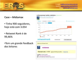 E-mail: val@erosinterativa.com.br
                          Twitter: www.twitter.com/valreiss
                                MSN: valreiss@hotmail.com




Case – Midiamax

• Tinha 900 seguidores,
hoje está com 3.054

• Retweet Rank é de
99,46%

•Tem um grande feedback
dos leitores
 