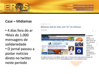 E-mail: val@erosinterativa.com.br
                      Twitter: www.twitter.com/valreiss
                            MSN: valreiss@hotmail.com




Case – Midiamax

• 4 dias fora do ar
•Mais de 1.000
mensagens de
solidariedade
• O jornal passou a
postar notícias
direto no twitter
neste período
 
