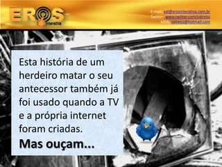 E-mail: val@erosinterativa.com.br
                        Twitter: www.twitter.com/valreiss
                              MSN: valreiss@hotmail.com




Esta história de um
herdeiro matar o seu
antecessor também já
foi usado quando a TV
e a própria internet
foram criadas.
Mas ouçam...
 