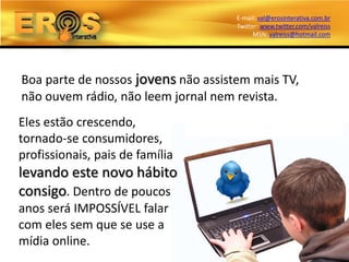 E-mail: val@erosinterativa.com.br
                                     Twitter: www.twitter.com/valreiss
                                           MSN: valreiss@hotmail.com




Boa parte de nossos jovens não assistem mais TV,
não ouvem rádio, não leem jornal nem revista.
Eles estão crescendo,
tornado-se consumidores,
profissionais, pais de família
levando este novo hábito
consigo. Dentro de poucos
anos será IMPOSSÍVEL falar
com eles sem que se use a
mídia online.
 