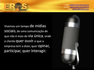 E-mail: val@erosinterativa.com.br
                                    Twitter: www.twitter.com/valreiss
                                          MSN: valreiss@hotmail.com




Vivemos um tempo de   mídias
sociais, de uma comunicação de
que não é mais de via única, onde
o cliente quer ouvir o que a
empresa tem a dizer, quer opinar,
participar, quer interagir.
 