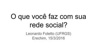 O que você faz com sua
rede social?
Leonardo Foletto (UFRGS)
Erechim, 15/3/2016
 