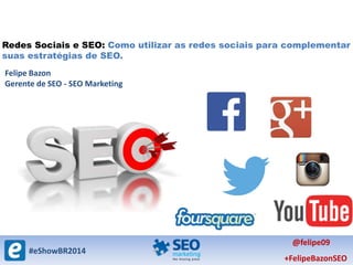#eShowBR2014
@felipe09
+FelipeBazonSEO
Redes Sociais e SEO: Como utilizar as redes sociais para complementar
suas estratégias de SEO.
Felipe Bazon
Gerente de SEO - SEO Marketing
 