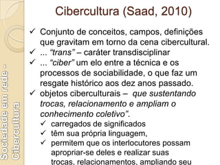 Cibercultura (Levy, 1999)
Para Levy (1999), Cibercultura é um
conjunto de técnicas, de práticas, de
atitudes, de modos de ...