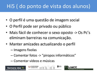 Hi5 ( do ponto de vista dos alunos) O perfil é uma questão de imagem social  O Perfil pode ser privado ou público Mais fácil de conhecer o sexo oposto -> Os Pc’s eliminam barreiras na comunicação. Manter amizades actualizando o perfil Imagens fixolas Comentar fotos -> “piropos informáticos” Comentar vídeos e músicas 